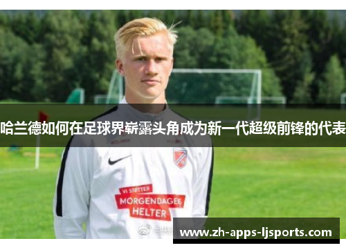 哈兰德如何在足球界崭露头角成为新一代超级前锋的代表